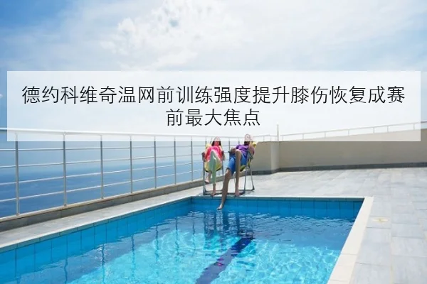 德约科维奇温网前训练强度提升膝伤恢复成赛前最大焦点