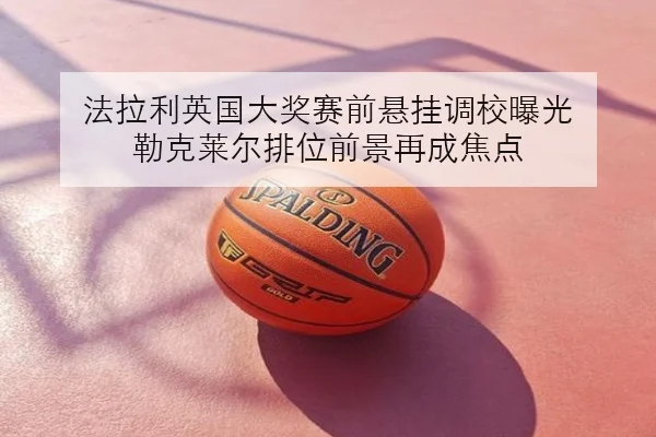 法拉利英国大奖赛前悬挂调校曝光 勒克莱尔排位前景再成焦点